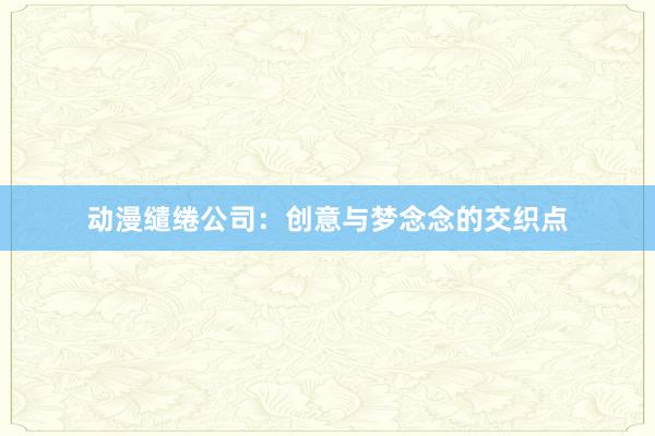动漫缱绻公司：创意与梦念念的交织点